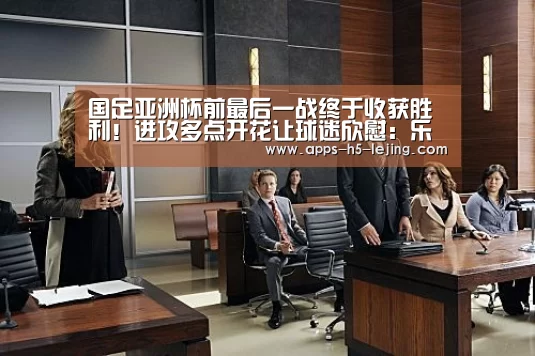 国足亚洲杯前最后一战终于收获胜利!进攻多点开花让球迷欣慰:乐竞体育下载(图3) 乐竞体育app