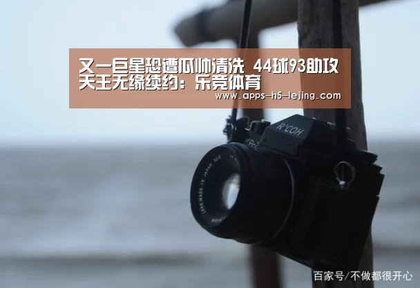 又一巨星恐遭瓜帅清洗 44球93助攻天王无缘续约:乐竞体育(图1) 乐竞体育下载